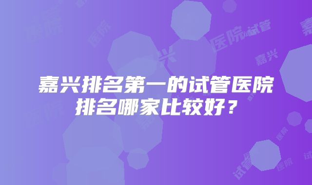嘉兴排名第一的试管医院排名哪家比较好?