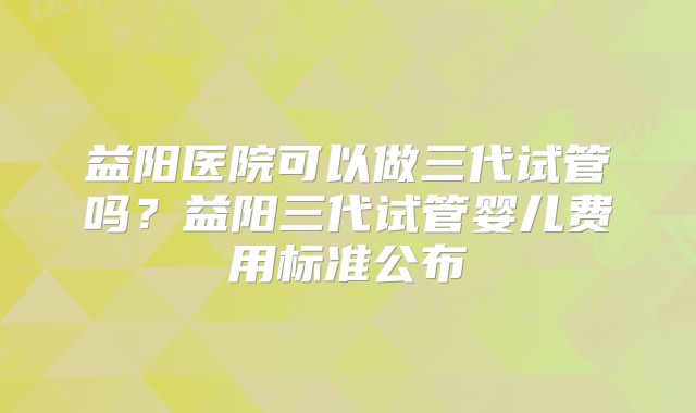 益阳医院可以做三代试管吗？益阳三代试管婴儿费用标准公布