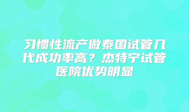 习惯性流产做泰国试管几代成功率高?杰特宁试管医院优势明显