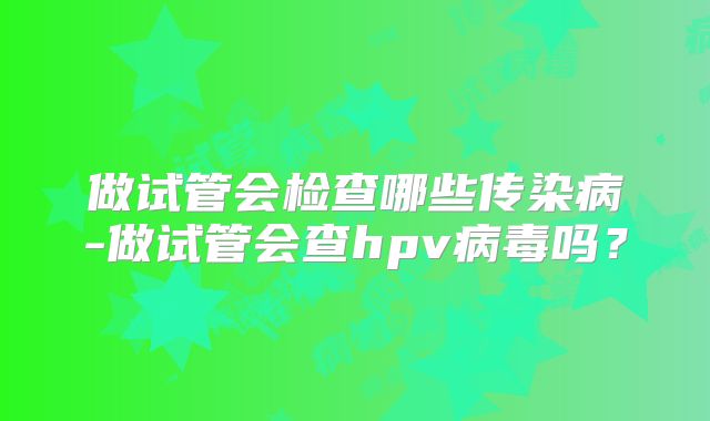 做试管会检查哪些传染病-做试管会查hpv病毒吗?