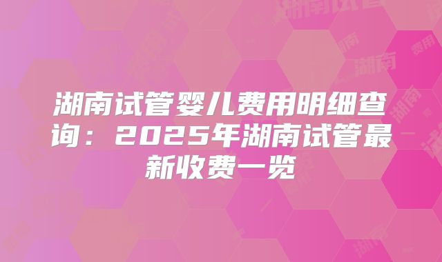 湖南试管婴儿费用明细查询：2025年湖南试管最新收费一览