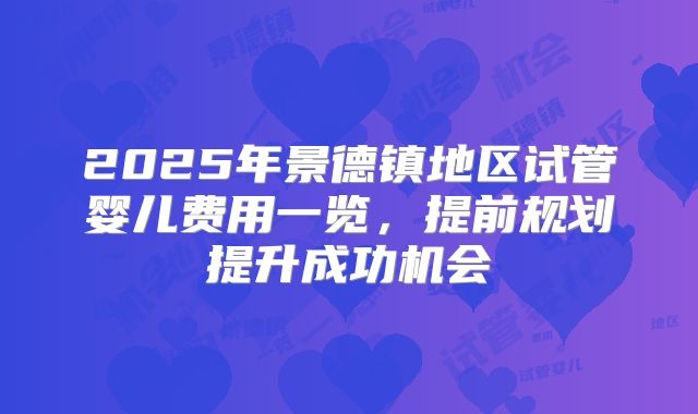 2025年景德镇地区试管婴儿费用一览，提前规划提升成功机会