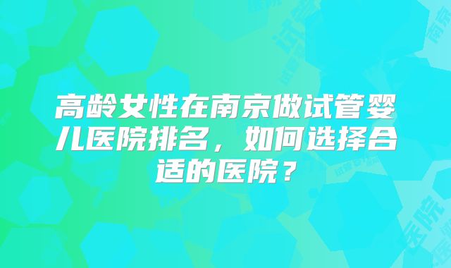 高龄女性在南京做试管婴儿医院排名,如何选择合适的医院?