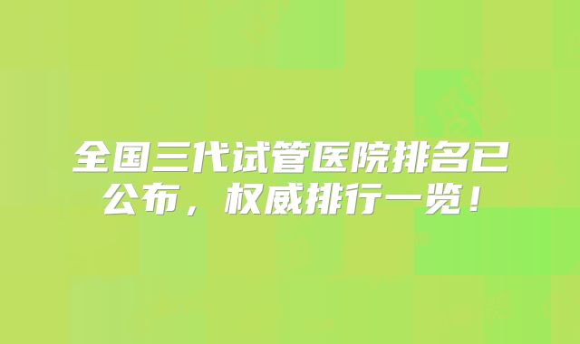 全国三代试管医院排名已公布，权威排行一览！