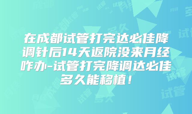 在成都试管打完达必佳降调针后14天返院没来月经咋办-试管打完降调达必佳多久能移植!