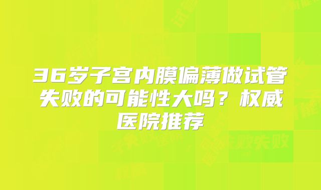 36岁子宫内膜偏薄做试管失败的可能性大吗？权威医院推荐