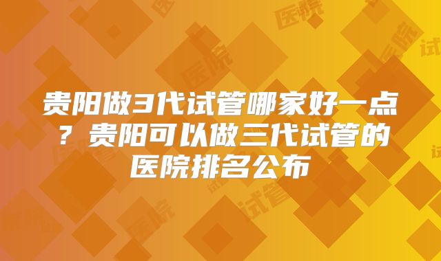 贵阳做3代试管哪家好一点?贵阳可以做三代试管的医院排名公布