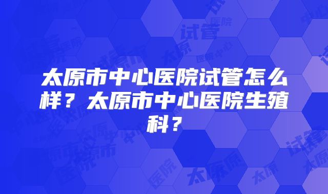 太原市中心医院试管怎么样？太原市中心医院生殖科？