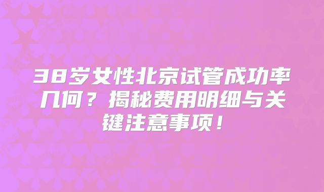 38岁女性北京试管成功率几何？揭秘费用明细与关键注意事项！