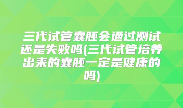 三代试管囊胚会通过测试还是失败吗(三代试管培养出来的囊胚一定是健康的吗)