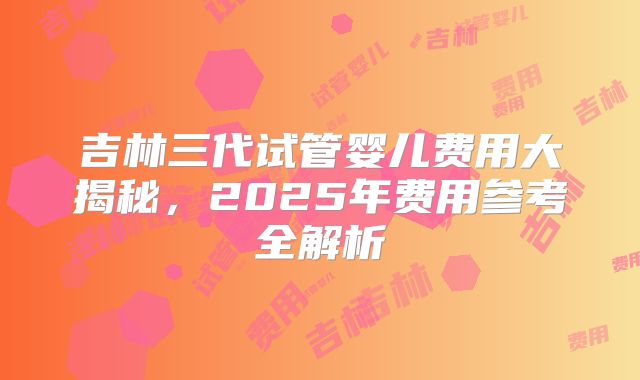 吉林三代试管婴儿费用大揭秘，2025年费用参考全解析
