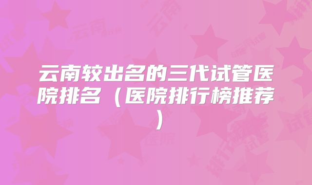 云南较出名的三代试管医院排名（医院排行榜推荐）