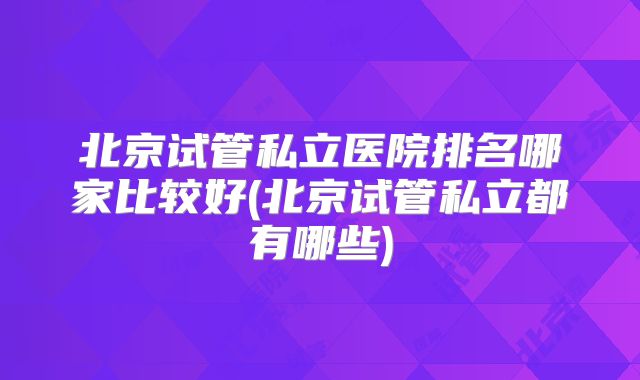 北京试管私立医院排名哪家比较好(北京试管私立都有哪些)