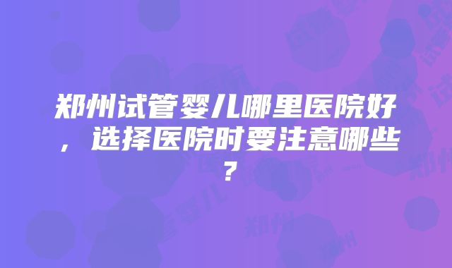 郑州试管婴儿哪里医院好,选择医院时要注意哪些?