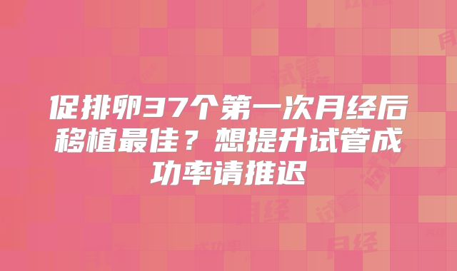 促排卵37个第一次月经后移植最佳?想提升试管成功率请推迟
