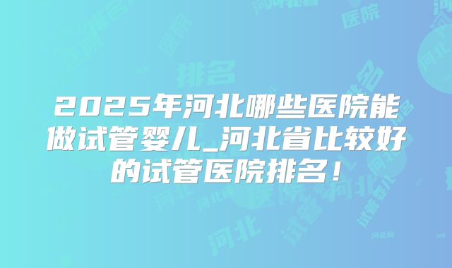 2025年河北哪些医院能做试管婴儿_河北省比较好的试管医院排名！