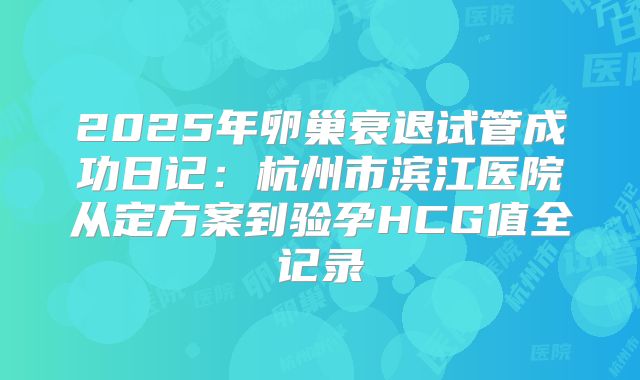 2025年卵巢衰退试管成功日记:杭州市滨江医院从定方案到验孕HCG值全记录