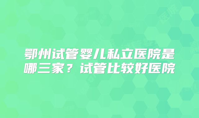 鄂州试管婴儿私立医院是哪三家？试管比较好医院