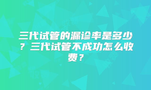 三代试管的漏诊率是多少？三代试管不成功怎么收费？