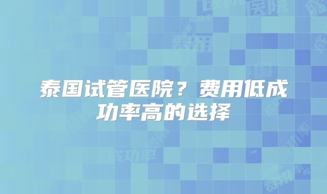泰国试管医院？费用低成功率高的选择