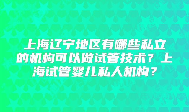 上海辽宁地区有哪些私立的机构可以做试管技术?上海试管婴儿私人机构?