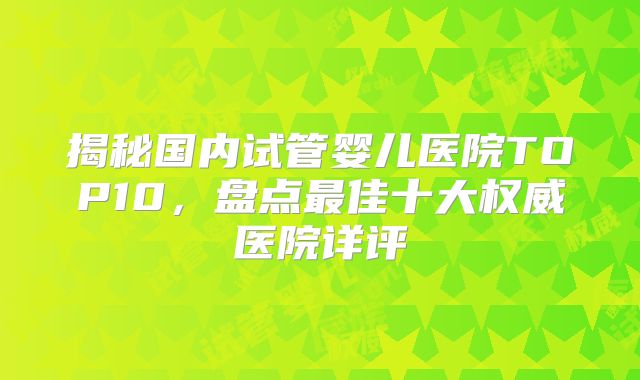 揭秘国内试管婴儿医院TOP10，盘点最佳十大权威医院详评