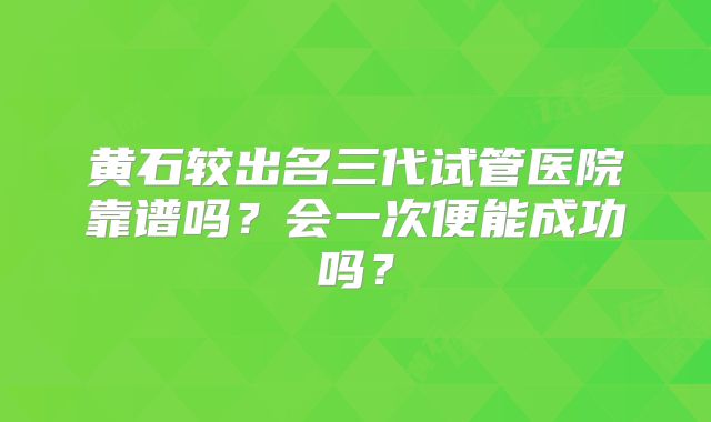 黄石较出名三代试管医院靠谱吗？会一次便能成功吗？