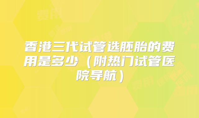 香港三代试管选胚胎的费用是多少（附热门试管医院导航）