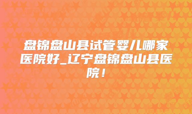 盘锦盘山县试管婴儿哪家医院好_辽宁盘锦盘山县医院!