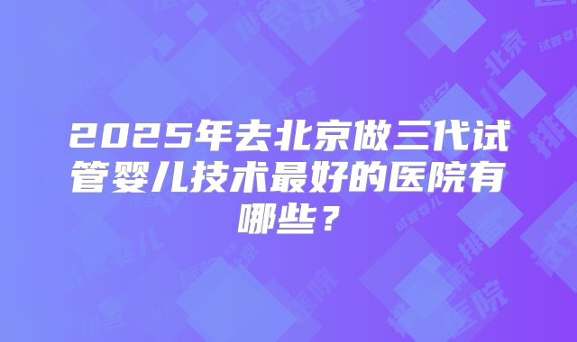 2025年去北京做三代试管婴儿技术最好的医院有哪些？