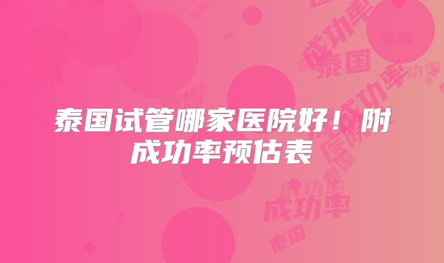 泰国试管哪家医院好！附成功率预估表