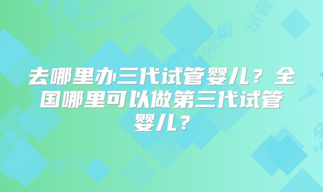 去哪里办三代试管婴儿？全国哪里可以做第三代试管婴儿？