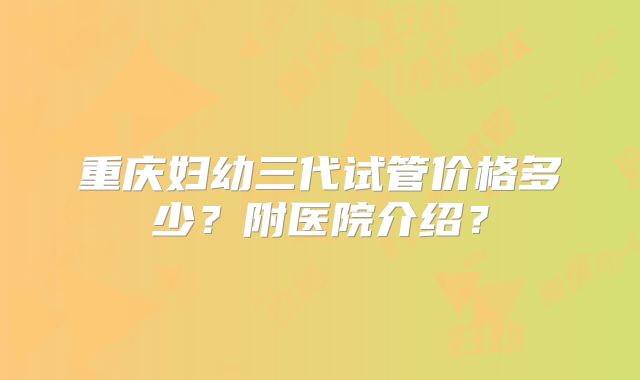 重庆妇幼三代试管价格多少？附医院介绍？