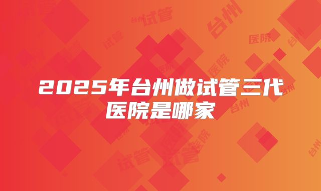2025年台州做试管三代医院是哪家