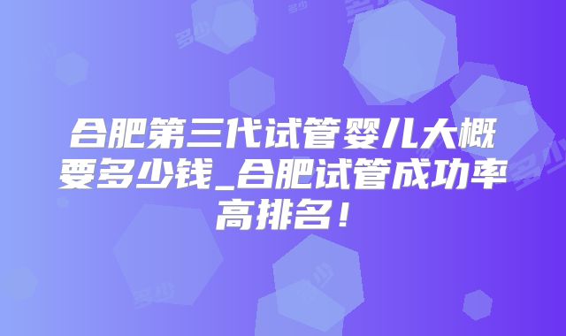 合肥第三代试管婴儿大概要多少钱_合肥试管成功率高排名!