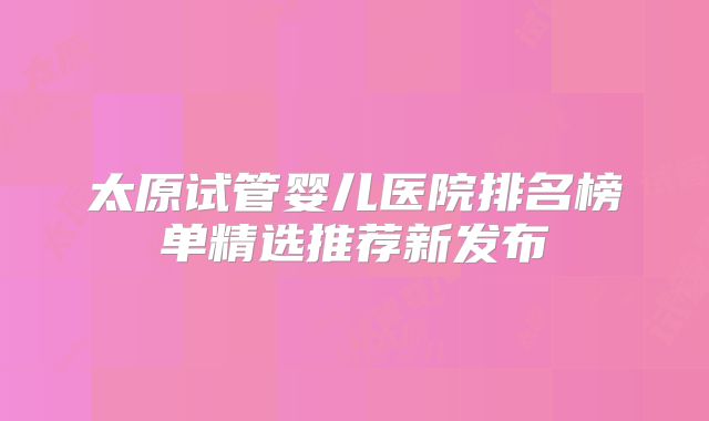 太原试管婴儿医院排名榜单精选推荐新发布