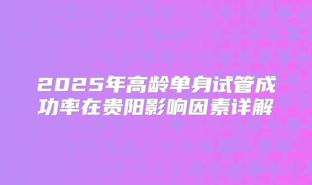 2025年高龄单身试管成功率在贵阳影响因素详解