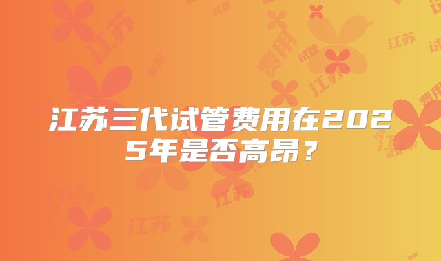 江苏三代试管费用在2025年是否高昂?