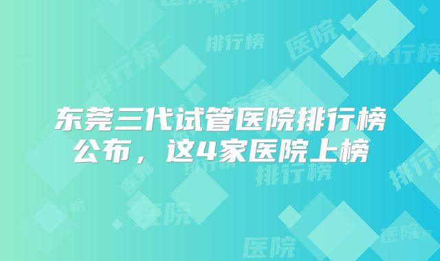 东莞三代试管医院排行榜公布,这4家医院上榜