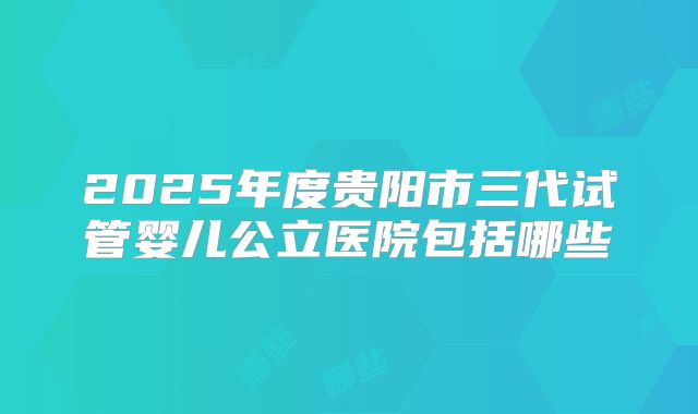 2025年度贵阳市三代试管婴儿公立医院包括哪些