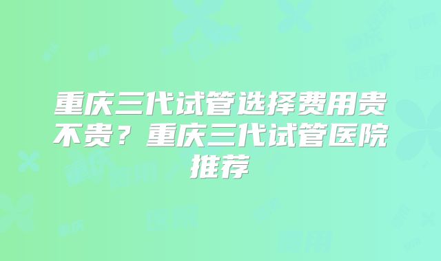 重庆三代试管选择费用贵不贵?重庆三代试管医院推荐