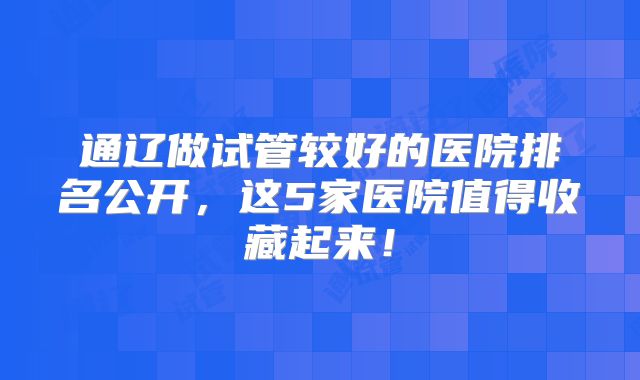 通辽做试管较好的医院排名公开,这5家医院值得收藏起来!