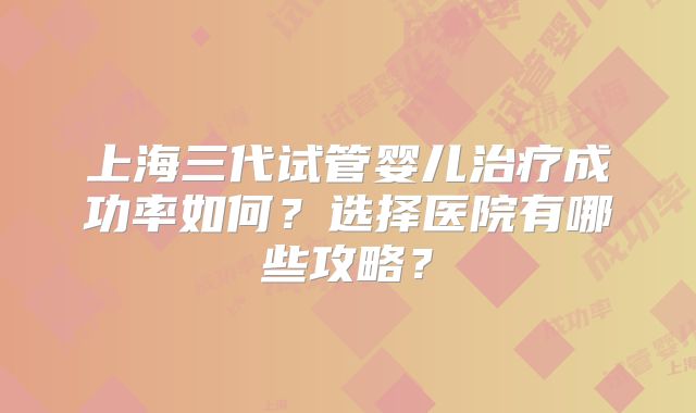 上海三代试管婴儿治疗成功率如何?选择医院有哪些攻略?