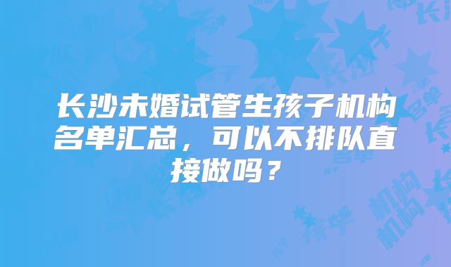 长沙未婚试管生孩子机构名单汇总,可以不排队直接做吗?