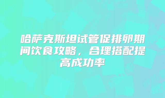 哈萨克斯坦试管促排卵期间饮食攻略,合理搭配提高成功率