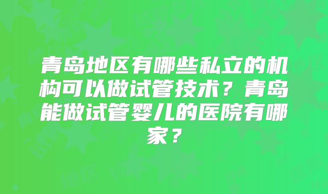 青岛地区有哪些私立的机构可以做试管技术？青岛能做试管婴儿的医院有哪家？
