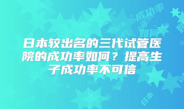 日本较出名的三代试管医院的成功率如何？提高生子成功率不可信