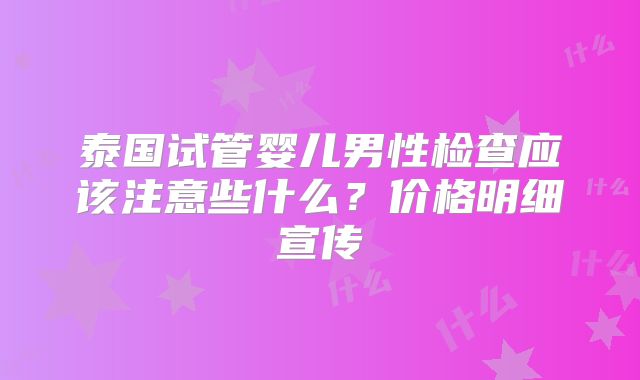 泰国试管婴儿男性检查应该注意些什么？价格明细宣传
