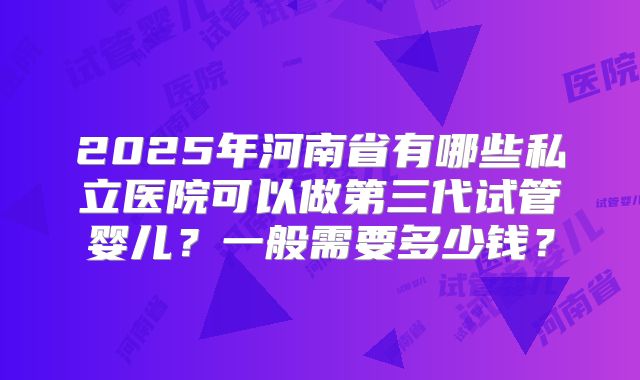 2025年河南省有哪些私立医院可以做第三代试管婴儿？一般需要多少钱？