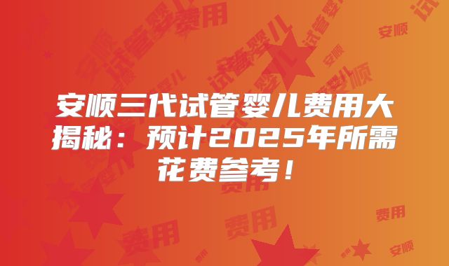 安顺三代试管婴儿费用大揭秘:预计2025年所需花费参考!